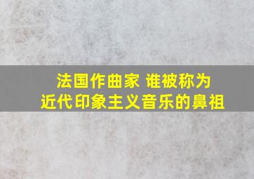 法国作曲家 谁被称为近代印象主义音乐的鼻祖